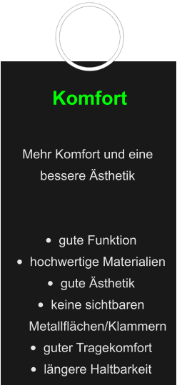 Komfort  Mehr Komfort und eine bessere Ästhetik   •	gute Funktion •	hochwertige Materialien •	gute Ästhetik •	keine sichtbaren Metallflächen/Klammern  •	guter Tragekomfort •	längere Haltbarkeit